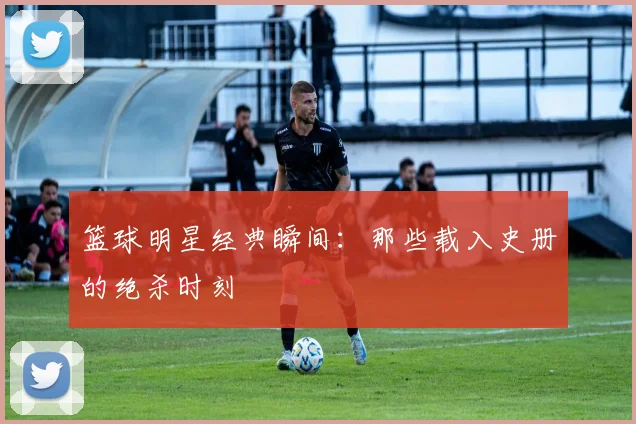 篮球明星经典瞬间:那些载入史册的绝杀时刻