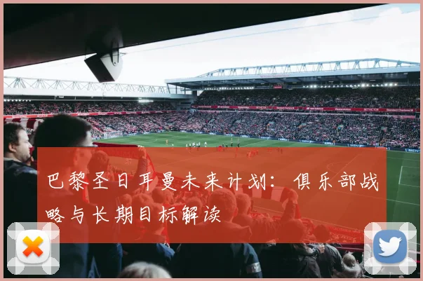 巴黎圣日耳曼未来计划:俱乐部战略与长期目标解读