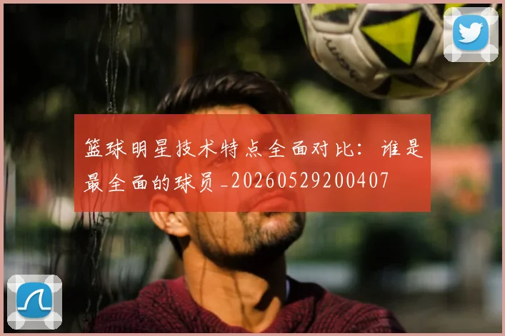 篮球明星技术特点全面对比:谁是最全面的球员_20260529200407