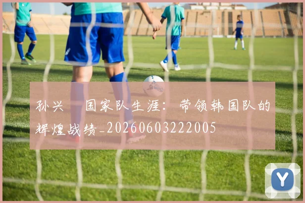 孙兴慜国家队生涯:带领韩国队的辉煌战绩_20260603222005
