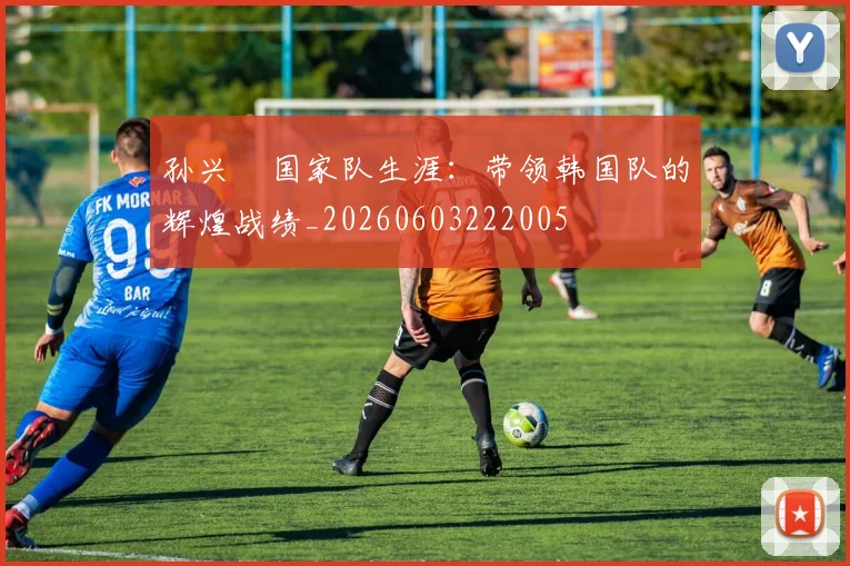 孙兴慜国家队生涯：带领韩国队的辉煌战绩_20260603222005