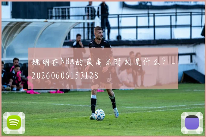 姚明在NBA的最高光时刻是什么？_20260606153128