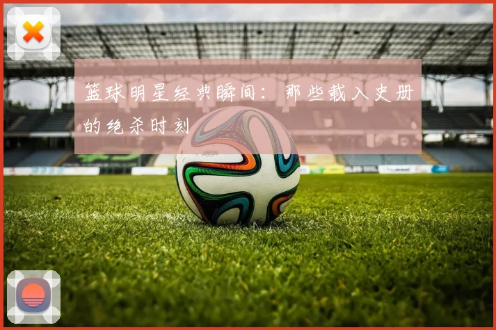 篮球明星经典瞬间：那些载入史册的绝杀时刻