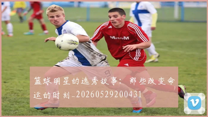 篮球明星的选秀故事：那些改变命运的时刻_20260529200431