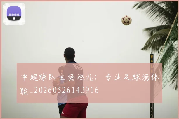 中超球队主场巡礼：专业足球场体验_20260526143916