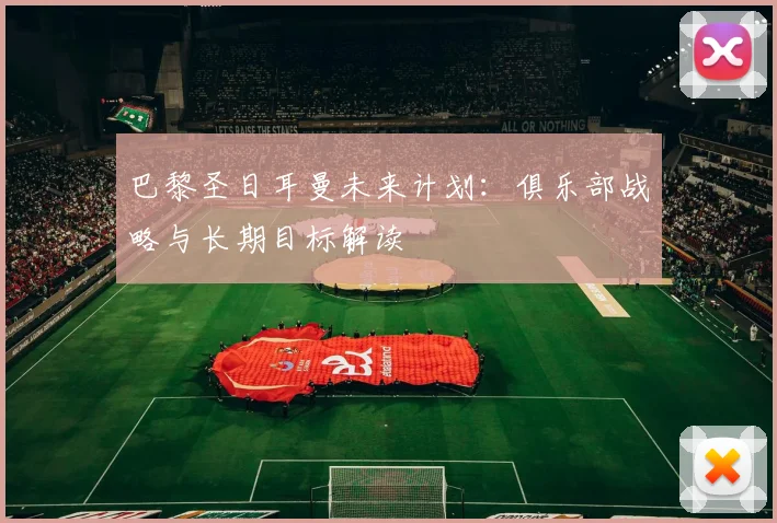 巴黎圣日耳曼未来计划:俱乐部战略与长期目标解读