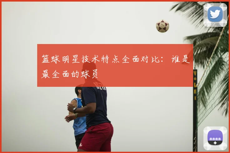 篮球明星技术特点全面对比:谁是最全面的球员
