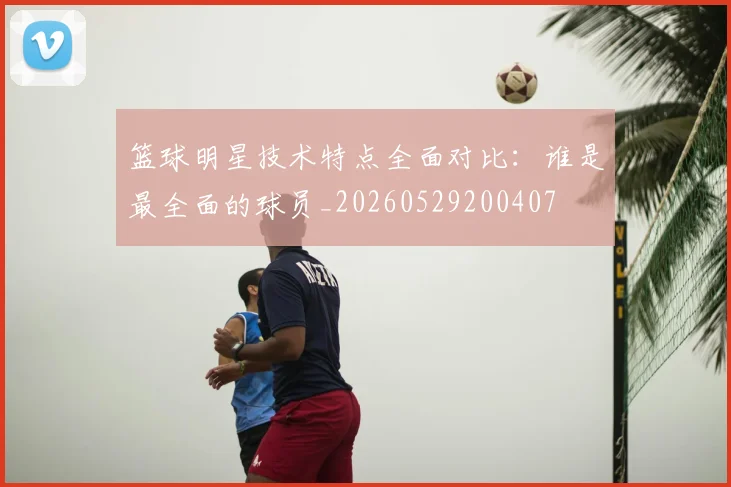 篮球明星技术特点全面对比:谁是最全面的球员_20260529200407