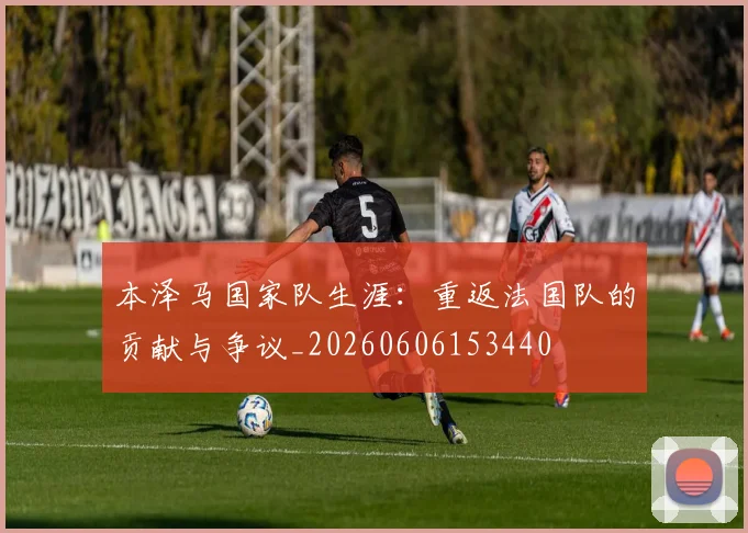 本泽马国家队生涯:重返法国队的贡献与争议_20260606153440